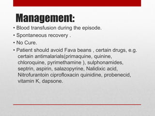 Management:
• Blood transfusion during the episode.
• Spontaneous recovery .
• No Cure.
• Patient should avoid Fava beans , certain drugs, e.g.
certain antimalarials(primaquine, quinine,
chloroquine, pyrimethamine ), sulphonamides,
septrin, aspirin, salazopyrine, Nalidixic acid,
Nitrofurantoin ciprofloxacin quinidine, probenecid,
vitamin K, dapsone.
 