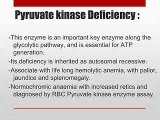 Pyruvate kinase Deficiency :
-This enzyme is an important key enzyme along the
glycolytic pathway, and is essential for ATP
generation.
-Its deficiency is inherited as autosomal recessive.
-Associate with life long hemolytic anemia, with pallor,
jaundice and splenomegaly.
-Normochromic anaemia with increased retics and
diagnosed by RBC Pyruvate kinase enzyme assay.
 