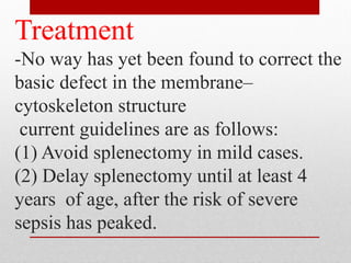 Treatment
-No way has yet been found to correct the
basic defect in the membrane–
cytoskeleton structure
current guidelines are as follows:
(1) Avoid splenectomy in mild cases.
(2) Delay splenectomy until at least 4
years of age, after the risk of severe
sepsis has peaked.
 