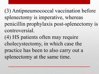 (3) Antipneumococcal vaccination before
splenectomy is imperative, whereas
penicillin prophylaxis post-splenectomy is
controversial.
(4) HS patients often may require
cholecystectomy, in which case the
practice has been to also carry out a
splenectomy at the same time.
 