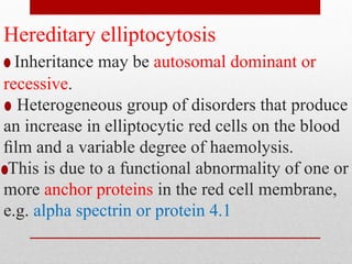 Hereditary elliptocytosis
Inheritance may be autosomal dominant or
recessive.
Heterogeneous group of disorders that produce
an increase in elliptocytic red cells on the blood
ﬁlm and a variable degree of haemolysis.
This is due to a functional abnormality of one or
more anchor proteins in the red cell membrane,
e.g. alpha spectrin or protein 4.1
 