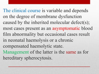 The clinical course is variable and depends
on the degree of membrane dysfunction
caused by the inherited molecular defect(s);
most cases present as an asymptomatic blood
ﬁlm abnormality but occasional cases result
in neonatal haemolysis or a chronic
compensated haemolytic state.
Management of the latter is the same as for
hereditary spherocytosis.
 
