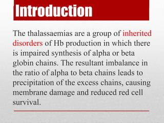 Introduction
The thalassaemias are a group of inherited
disorders of Hb production in which there
is impaired synthesis of alpha or beta
globin chains. The resultant imbalance in
the ratio of alpha to beta chains leads to
precipitation of the excess chains, causing
membrane damage and reduced red cell
survival.
 