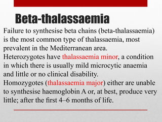 Beta-thalassaemia
Failure to synthesise beta chains (beta-thalassaemia)
is the most common type of thalassaemia, most
prevalent in the Mediterranean area.
Heterozygotes have thalassaemia minor, a condition
in which there is usually mild microcytic anaemia
and little or no clinical disability.
Homozygotes (thalassaemia major) either are unable
to synthesise haemoglobin A or, at best, produce very
little; after the ﬁrst 4–6 months of life.
 