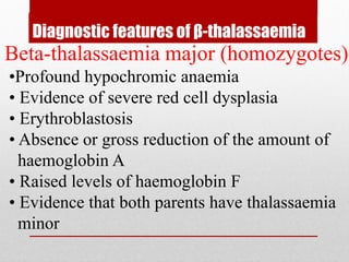Diagnostic features of β-thalassaemia
Beta-thalassaemia major (homozygotes)
•Profound hypochromic anaemia
• Evidence of severe red cell dysplasia
• Erythroblastosis
• Absence or gross reduction of the amount of
haemoglobin A
• Raised levels of haemoglobin F
• Evidence that both parents have thalassaemia
minor
 