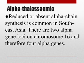 Alpha-thalassaemia
●Reduced or absent alpha-chain
synthesis is common in South-
east Asia. There are two alpha
gene loci on chromosome 16 and
therefore four alpha genes.
 