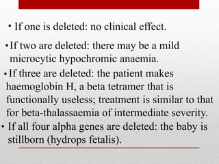 If one is deleted: no clinical effect.
If two are deleted: there may be a mild
microcytic hypochromic anaemia.
If three are deleted: the patient makes
haemoglobin H, a beta tetramer that is
functionally useless; treatment is similar to that
for beta-thalassaemia of intermediate severity.
If all four alpha genes are deleted: the baby is
stillborn (hydrops fetalis).
 