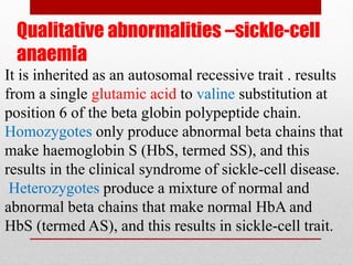Qualitative abnormalities –sickle-cell
anaemia
It is inherited as an autosomal recessive trait . results
from a single glutamic acid to valine substitution at
position 6 of the beta globin polypeptide chain.
Homozygotes only produce abnormal beta chains that
make haemoglobin S (HbS, termed SS), and this
results in the clinical syndrome of sickle-cell disease.
Heterozygotes produce a mixture of normal and
abnormal beta chains that make normal HbA and
HbS (termed AS), and this results in sickle-cell trait.
 