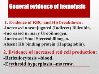 General evidence of hemolysis
1. Evidence of RBC and Hb breakdown :
-Increased unconjugated (Indirect) Bilirubin.
-Increased urinary Urobilinogen.
-Increased Stool Sterecobilinogen.
Absent Hb binding protein (Haptaglobin).
2. Evidence of increased red cell production:
-Reticulocytosis –blood.
-Erythroid hyperplasia –marrow.
 