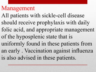 Management
All patients with sickle-cell disease
should receive prophylaxis with daily
folic acid, and appropriate management
of the hyposplenic state that is
uniformly found in these patients from
an early . Vaccination against inﬂuenza
is also advised in these patients.
 