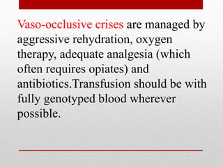Vaso-occlusive crises are managed by
aggressive rehydration, oxygen
therapy, adequate analgesia (which
often requires opiates) and
antibiotics.Transfusion should be with
fully genotyped blood wherever
possible.
 