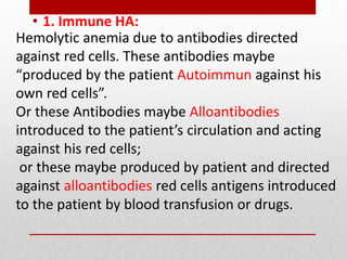 Hemolytic anemia due to antibodies directed
against red cells. These antibodies maybe
“produced by the patient Autoimmun against his
own red cells”.
Or these Antibodies maybe Alloantibodies
introduced to the patient’s circulation and acting
against his red cells;
or these maybe produced by patient and directed
against alloantibodies red cells antigens introduced
to the patient by blood transfusion or drugs.
• 1. Immune HA:
 