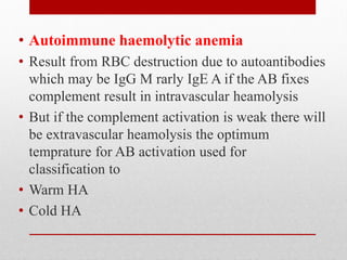 • Autoimmune haemolytic anemia
• Result from RBC destruction due to autoantibodies
which may be IgG M rarly IgE A if the AB fixes
complement result in intravascular heamolysis
• But if the complement activation is weak there will
be extravascular heamolysis the optimum
temprature for AB activation used for
classification to
• Warm HA
• Cold HA
 