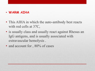• WARM AIHA
• This AIHA in which the auto-antibody best reacts
with red cells at 37C,
• is usually class and usually react against Rhesus an
IgG antigens, and is usually associated with
extravascular hemolysis .
• and account for , 80% of cases
 