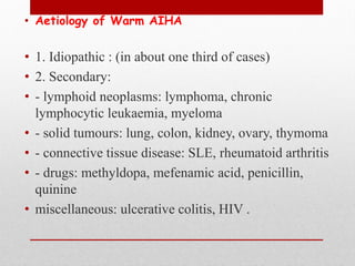 • Aetiology of Warm AIHA
• 1. Idiopathic : (in about one third of cases)
• 2. Secondary:
• - lymphoid neoplasms: lymphoma, chronic
lymphocytic leukaemia, myeloma
• - solid tumours: lung, colon, kidney, ovary, thymoma
• - connective tissue disease: SLE, rheumatoid arthritis
• - drugs: methyldopa, mefenamic acid, penicillin,
quinine
• miscellaneous: ulcerative colitis, HIV .
 