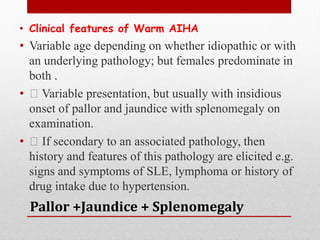 Pallor +Jaundice + Splenomegaly
• Clinical features of Warm AIHA
• Variable age depending on whether idiopathic or with
an underlying pathology; but females predominate in
both .
• Variable presentation, but usually with insidious
onset of pallor and jaundice with splenomegaly on
examination.
• If secondary to an associated pathology, then
history and features of this pathology are elicited e.g.
signs and symptoms of SLE, lymphoma or history of
drug intake due to hypertension.
 
