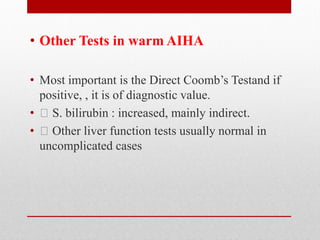 • Other Tests in warm AIHA
• Most important is the Direct Coomb’s Testand if
positive, , it is of diagnostic value.
• S. bilirubin : increased, mainly indirect.
• Other liver function tests usually normal in
uncomplicated cases
 