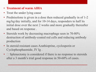 • Treatment of warm AIHA
• Treat the under lying cause
• Prednisolone is given in a dose then reduced gradually in of 1-2
mg/kg/day initially, and for 10-14 days, responders to half its
initial dose over the next 2 weeks and more gradually thereafter
and based on response .
• Steroids work by decreasing macrophage seen in 70-80%
destruction of antibody-coated red cells and reducing antibody
production
• In steroid resistant cases Azathioprine, cyclosporin or
Cyclophosphasmide, IV Ig .
• Splenectomy is considered if there is no response to steroids
after a 3 month’s trial good response in 50-60% of cases.
 