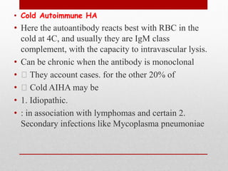 • Cold Autoimmune HA
• Here the autoantibody reacts best with RBC in the
cold at 4C, and usually they are IgM class
complement, with the capacity to intravascular lysis.
• Can be chronic when the antibody is monoclonal
• They account cases. for the other 20% of
• Cold AIHA may be
• 1. Idiopathic.
• : in association with lymphomas and certain 2.
Secondary infections like Mycoplasma pneumoniae
 