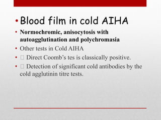 •Blood film in cold AIHA
• Normochromic, anisocytosis with
autoagglutination and polychromasia
• Other tests in Cold AIHA
• Direct Coomb’s tes is classically positive.
• Detection of significant cold antibodies by the
cold agglutinin titre tests.
 
