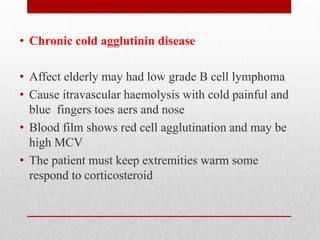 • Chronic cold agglutinin disease
• Affect elderly may had low grade B cell lymphoma
• Cause itravascular haemolysis with cold painful and
blue fingers toes aers and nose
• Blood film shows red cell agglutination and may be
high MCV
• The patient must keep extremities warm some
respond to corticosteroid
 