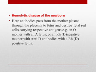• Hemolytic disease of the newborn
• Here antibodies pass from the mother plasma
through the placenta to fetus and destroy fetal red
cells carrying respective antigens.e.g. an O
mother with an A fetus; or an Rh (D)negative
mother with Anti D antibodies with a Rh (D)
positive fetus.
 