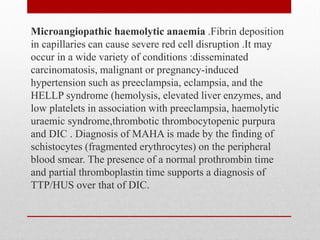 Microangiopathic haemolytic anaemia .Fibrin deposition
in capillaries can cause severe red cell disruption .It may
occur in a wide variety of conditions :disseminated
carcinomatosis, malignant or pregnancy-induced
hypertension such as preeclampsia, eclampsia, and the
HELLP syndrome (hemolysis, elevated liver enzymes, and
low platelets in association with preeclampsia, haemolytic
uraemic syndrome,thrombotic thrombocytopenic purpura
and DIC . Diagnosis of MAHA is made by the finding of
schistocytes (fragmented erythrocytes) on the peripheral
blood smear. The presence of a normal prothrombin time
and partial thromboplastin time supports a diagnosis of
TTP/HUS over that of DIC.
 