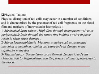 Physical Trauma
Physical disruption of red cells may occur in a number of conditions
and is characterised by the presence of red cell fragments on the blood
film and markers of intravascular haemolysis :
1-Mechanical heart valves . High flow through incompetent valves or
periprosthetic leaks through the suture ring holding a valve in place
result in shear stress damage .
2-March haemoglobinuria .Vigorous exercise such as prolonged
marching or marathon running can cause red cell damage in the
capillaries in the feet .
3-Thermal injury .Severe burns cause thermal damage to red cells
characterised by fragmentation and the presence of microspherocytes in
the blood .
 