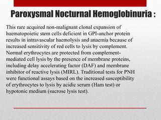 Paroxysmal Nocturnal Hemoglobinuria :
This rare acquired non-malignant clonal expansion of
haematopoietic stem cells deficient in GPI-anchor protein
results in intravascular haemolysis and anaemia because of
increased sensitivity of red cells to lysis by complement.
Normal erythrocytes are protected from complement-
mediated cell lysis by the presence of membrane proteins,
including delay accelerating factor (DAF) and membrane
inhibitor of reactive lysis (MIRL). Traditional tests for PNH
were functional assays based on the increased susceptibility
of erythrocytes to lysis by acidic serum (Ham test) or
hypotonic medium (sucrose lysis test).
 