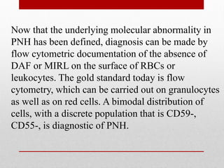 Now that the underlying molecular abnormality in
PNH has been defined, diagnosis can be made by
flow cytometric documentation of the absence of
DAF or MIRL on the surface of RBCs or
leukocytes. The gold standard today is flow
cytometry, which can be carried out on granulocytes
as well as on red cells. A bimodal distribution of
cells, with a discrete population that is CD59-,
CD55-, is diagnostic of PNH.
 