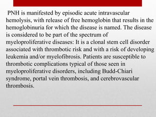 PNH is manifested by episodic acute intravascular
hemolysis, with release of free hemoglobin that results in the
hemoglobinuria for which the disease is named. The disease
is considered to be part of the spectrum of
myeloproliferative diseases: It is a clonal stem cell disorder
associated with thrombotic risk and with a risk of developing
leukemia and/or myelofibrosis. Patients are susceptible to
thrombotic complications typical of those seen in
myeloproliferative disorders, including Budd-Chiari
syndrome, portal vein thrombosis, and cerebrovascular
thrombosis.
 