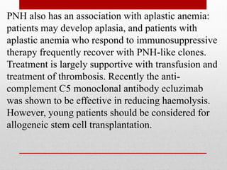 PNH also has an association with aplastic anemia:
patients may develop aplasia, and patients with
aplastic anemia who respond to immunosuppressive
therapy frequently recover with PNH-like clones.
Treatment is largely supportive with transfusion and
treatment of thrombosis. Recently the anti-
complement C5 monoclonal antibody ecluzimab
was shown to be effective in reducing haemolysis.
However, young patients should be considered for
allogeneic stem cell transplantation.
 