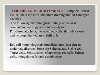  PERIPHERAL BLOOD FINDINGS – Peripheral smear
evaluation is the most important investigation in hemolytic
anemias
The following morphological findings alone or in
combination are suggestive of hemolysis :
Polychromatophilia, nucleated red cells, thrombocytosis
and neutrophilia with mild shift to left
Red cell morphologic abnormalities provide a clue to
underlyng disorder. Some are Spherocytes, Sickle cell,
Target cells, Schistocytes (fragmented red cells, helmet
cells, traingular cells) and acanthocytes
 