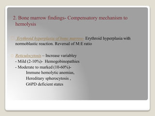 2. Bone marrow findings- Compensatory mechanism to
hemolysis
Erythroid hyperplasia of bone marrow- Erythroid hyperplasia with
normoblastic reaction. Reversal of M:E ratio
Reticulocytosis – Increase variabley
- Mild (2-10%)- Hemogobinopathies
- Moderate to marked (10-60%)-
Immune hemolytic anemias,
Hereditary spherocytosis ,
G6PD deficient states
 