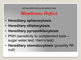 Membrane Defect
• Hereditary spherocytosis
• Hereditary elliptocytosis
• Hereditary pyropoikilocytosis
• PNH (sensitivity to complement lysis --
sugar water test, Ham’s test)
• Hereditary stomatocytosis (possibly Rh
null)
INTRACORPUSCULAR HEMOLYSIS
 