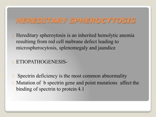 HEREDITARY SPHEROCYTOSIS
Hereditary spheroytosis is an inherited hemolytic anemia
resultimg from red cell mebrane defect leading to
microspherocytosis, splenomegaly and jaundice
ETIOPATHOGENESIS-
Spectrin deficiency is the most common abnormality
Mutation of b spectrin gene and point mutations affect the
binding of spectrin to protein 4.1
 