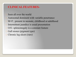 CLINICAL FEATURES-
Seen all over the world
Autosomal dominent with variable penetrance
M=F ; present in neonate, childhood or adulthood
Intermittent jaundice is usual presentation
O/E- splenomegaly is a constant feature
Gall stones (pigment type)
Chronic leg ulcers (rare)
 