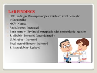 LAB FINDINGS
PBF Findings- Microspherocytes which are small dense rbc
without pallor
MCV- Normal
Reticulocytes- Increased
Bone marrow- Erythroid hyperplasia with normoblastic reaction
S. bilrubin- Increased (unconjugated )
U. bilrubin – Increased
Fecal stercobilinogen- increased
S. haptoglobins- Reduced
 