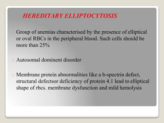 HEREDITARY ELLIPTOCYTOSIS
Group of anemias characterised by the presence of elliptical
or oval RBCs in the peripheral blood. Such cells should be
more than 25%
Autosomal dominent disorder
Membrane protein abnormalities like a b-spectrin defect,
structural defectsor deficiency of protein 4.1 lead to elliptical
shape of rbcs. membrane dysfunction and mild hemolysis
 