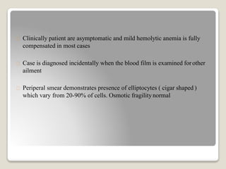 Clinically patient are asymptomatic and mild hemolytic anemia is fully
compensated in most cases
Case is diagnosed incidentally when the blood film is examined forother
ailment
Periperal smear demonstrates presence of elliptocytes ( cigar shaped )
which vary from 20-90% of cells. Osmotic fragilitynormal
 