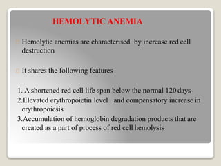 HEMOLYTIC ANEMIA
Hemolytic anemias are characterised by increase red cell
destruction
It shares the following features
1. A shortened red cell life span below the normal 120 days
2.Elevated erythropoietin level and compensatory increase in
erythropoiesis
3.Accumulation of hemoglobin degradation products that are
created as a part of process of red cell hemolysis
 
