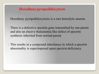 Hereditary pyropoikliocytosis
Hereditary pyropoikliocytosis is a rare hemolytic anemia
There is a defective spectrin gene transmitted by one parent
and also an elusive thalassemia like defect of spectrin
synthesis inherited from normal parent
This results in a compound inheritance in which a spectrin
abnormality is superimposed upon spectrin deficiency
 