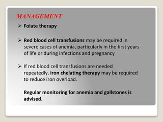 MANAGEMENT
 Folate therapy
 Red blood cell transfusions may be required in
severe cases of anemia, particularly in the first years
of life or during infections and pregnancy
 If red blood cell transfusions are needed
repeatedly, iron chelating therapy may be required
to reduce iron overload.
Regular monitoring for anemia and gallstones is
advised.
 