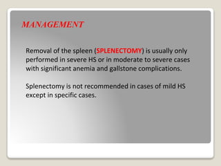 MANAGEMENT
Removal of the spleen (SPLENECTOMY) is usually only
performed in severe HS or in moderate to severe cases
with significant anemia and gallstone complications.
Splenectomy is not recommended in cases of mild HS
except in specific cases.
 
