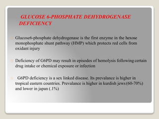 GLUCOSE 6-PHOSPHATE DEHYDROGENASE
DEFICIENCY
Glucose6-phosphate dehydrogenase is the first enzyme in the hexose
monophosphate shunt pathway (HMP) which protects red cells from
oxidant injury
Deficiency of G6PD may result in episodes of hemolysis following certain
drug intake or chemical exposure or infection
G6PD deficiency is a sex linked disease. Its prevalance is higher in
tropical eastern countries. Prevalance is higher in kurdish jews(60-70%)
and lower in japan (.1%)
 