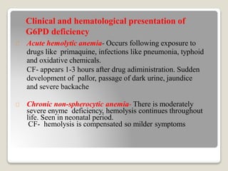 Acute hemolytic anemia- Occurs following exposure to
drugs like primaquine, infections like pneumonia, typhoid
and oxidative chemicals.
CF- appears 1-3 hours after drug adiministration. Sudden
development of pallor, passage of dark urine, jaundice
and severe backache
Chronic non-spherocytic anemia- There is moderately
severe enyme deficiency, hemolysis continues throughout
life. Seen in neonatal period.
CF- hemolysis is compensated so milder symptoms
Clinical and hematological presentation of
G6PD deficiency
 