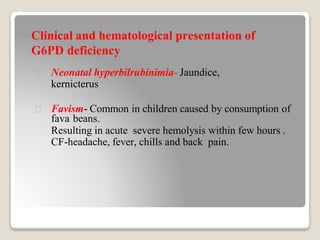 Clinical and hematological presentation of
G6PD deficiency
Neonatal hyperbilrubinimia- Jaundice,
kernicterus
Favism- Common in children caused by consumption of
fava beans.
Resulting in acute severe hemolysis within few hours .
CF-headache, fever, chills and back pain.
 