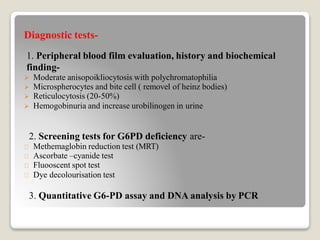 Diagnostic tests-
1. Peripheral blood film evaluation, history and biochemical
finding-
 Moderate anisopoikliocytosis with polychromatophilia
 Microspherocytes and bite cell ( removel of heinz bodies)
 Reticulocytosis (20-50%)
 Hemogobinuria and increase urobilinogen in urine
2. Screening tests for G6PD deficiency are-
Methemaglobin reduction test (MRT)
Ascorbate –cyanide test
Fluooscent spot test
Dye decolourisation test
3. Quantitative G6-PD assay and DNA analysis by PCR
 