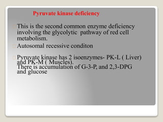 Pyruvate kinase deficiency
This is the second common enzyme deficiency
involving the glycolytic pathway of red cell
metabolism.
Autosomal recessive conditon
Pyruvate kinase has 2 isoenzymes- PK-L ( Liver)
and PK-M ( Muscles).
There is accumulation of G-3-P, and 2,3-DPG
and glucose
 