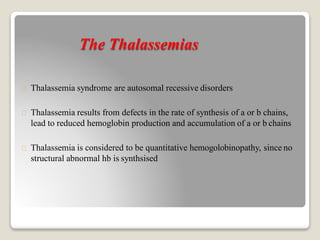 The Thalassemias
Thalassemia syndrome are autosomal recessive disorders
Thalassemia results from defects in the rate of synthesis of a or b chains,
lead to reduced hemoglobin production and accumulation of a or b chains
Thalassemia is considered to be quantitative hemogolobinopathy, since no
structural abnormal hb is synthsised
 